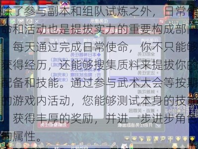 除了参与副本和组队试炼之外，日常使命和活动也是提拔实力的重要构成部门。每天通过完成日常使命，你不只能够获得经历，还能够搜集质料来提拔你的配备和技能。通过参与武术大会等按期的游戏内活动，您能够测试本身的技能，获得丰厚的奖励，并进一步进步角色的属性。